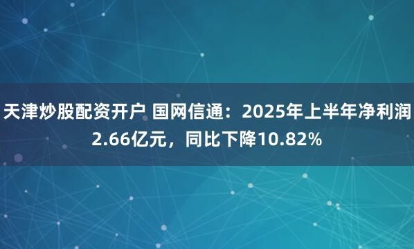 天津炒股配资开户 国网信通：2025年上半年净利润2.66亿元，同比下降10.82%