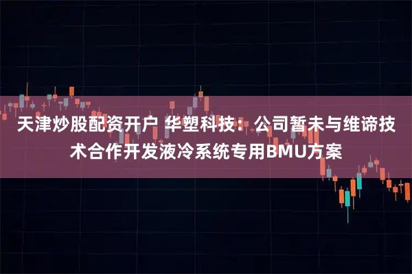 天津炒股配资开户 华塑科技：公司暂未与维谛技术合作开发液冷系统专用BMU方案