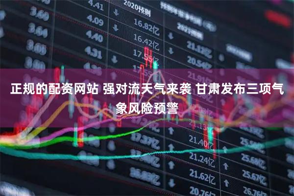 正规的配资网站 强对流天气来袭 甘肃发布三项气象风险预警