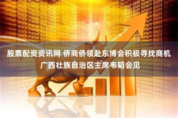 股票配资资讯网 侨商侨领赴东博会积极寻找商机 广西壮族自治区主席韦韬会见