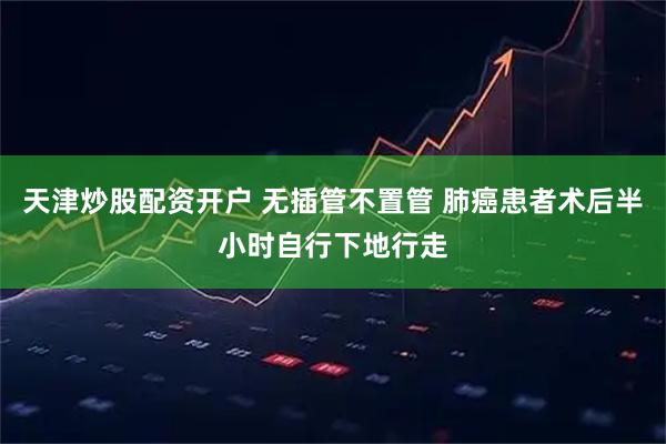 天津炒股配资开户 无插管不置管 肺癌患者术后半小时自行下地行走