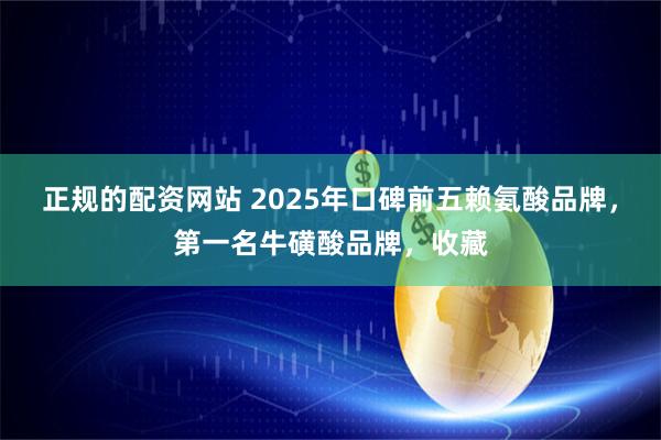 正规的配资网站 2025年口碑前五赖氨酸品牌，第一名牛磺酸品牌，收藏