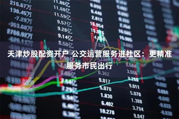 天津炒股配资开户 公交运营服务进社区：更精准服务市民出行