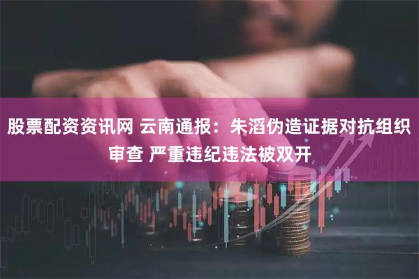 股票配资资讯网 云南通报：朱滔伪造证据对抗组织审查 严重违纪违法被双开