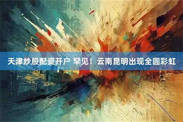 天津炒股配资开户 罕见！云南昆明出现全圆彩虹